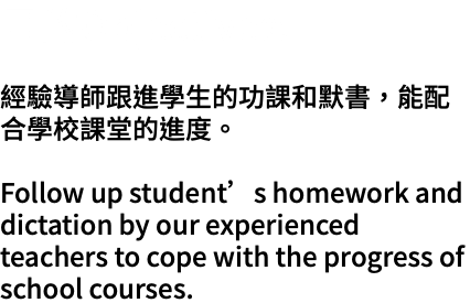 目的Objectives: 經驗導師跟進學生的功課和默書，能配合學校課堂的進度。 Follow up student’s homework and dictation by our experienced teachers to cope with the progress of school courses.