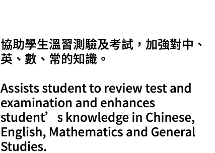 目的Objectives: 協助學生溫習測驗及考試，加強對中、英、數、常的知識。 Assists student to review test and examination and enhances student’s knowledge in Chinese, English, Mathematics and General Studies.