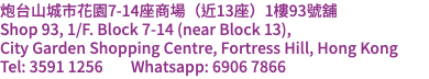 炮台山城市花園7-14座商場（近13座）1樓93號舖 Shop 93, 1/F. Block 7-14 (near Block 13), City Garden Shopping Centre, Fortress Hill, Hong Kong Tel: 3591 1256 Whatsapp: 6906 7866